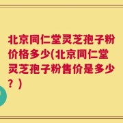 北京同仁堂灵芝孢子粉价格多少(北京同仁堂灵芝孢子粉售价是多少？)