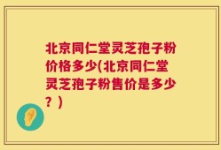北京同仁堂灵芝孢子粉价格多少(北京同仁堂灵芝孢子粉售价是多少？)