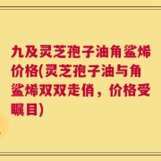 九及灵芝孢子油角鲨烯价格(灵芝孢子油与角鲨烯双双走俏，价格受瞩目)