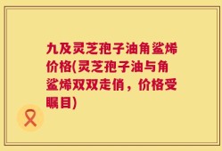 九及灵芝孢子油角鲨烯价格(灵芝孢子油与角鲨烯双双走俏，价格受瞩目)