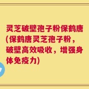 灵芝破壁孢子粉保鹤唐(保鹤唐灵芝孢子粉，破壁高效吸收，增强身体免疫力)