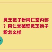 灵芝孢子粉同仁堂内部？同仁堂破壁灵芝孢子粉怎么样