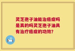 灵芝孢子油能治癌症吗是真的吗灵芝孢子油具有治疗癌症的功效？