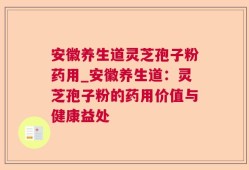 安徽养生道灵芝孢子粉药用_安徽养生道：灵芝孢子粉的药用价值与健康益处