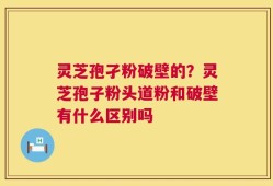 灵芝孢孑粉破壁的？灵芝孢子粉头道粉和破壁有什么区别吗
