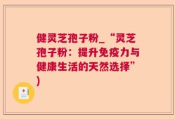 健灵芝孢子粉_“灵芝孢子粉：提升免疫力与健康生活的天然选择”)
