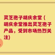 灵芝孢子胡庆余堂 (胡庆余堂推出灵芝孢子产品，受到市场热烈关注)