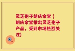 灵芝孢子胡庆余堂 (胡庆余堂推出灵芝孢子产品，受到市场热烈关注)