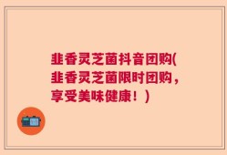 韭香灵芝菌抖音团购(韭香灵芝菌限时团购，享受美味健康！)