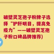 破壁灵芝孢子粉牌子选择“护肝明目，提高免疫力”——破壁灵芝孢子粉口碑品牌推荐)