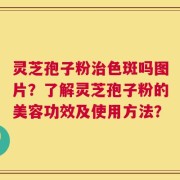 灵芝孢子粉治色斑吗图片？了解灵芝孢子粉的美容功效及使用方法？