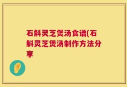 石斛灵芝煲汤食谱(石斛灵芝煲汤制作方法分享