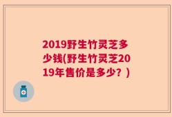 2019野生竹灵芝多少钱(野生竹灵芝2019年售价是多少？)