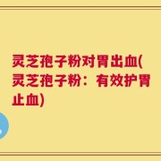 灵芝孢子粉对胃出血(灵芝孢子粉：有效护胃止血)