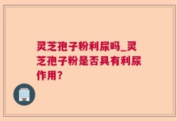 灵芝孢子粉利尿吗_灵芝孢子粉是否具有利尿作用？