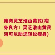 瘦肉灵芝淮山黄芪(瘦身良方！灵芝淮山黄芪汤可以助您轻松瘦身)