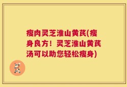 瘦肉灵芝淮山黄芪(瘦身良方！灵芝淮山黄芪汤可以助您轻松瘦身)
