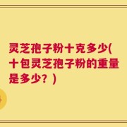 灵芝孢子粉十克多少(十包灵芝孢子粉的重量是多少？)