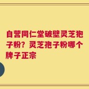 自营同仁堂破壁灵芝狍子粉？灵芝孢子粉哪个牌子正宗