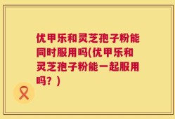 优甲乐和灵芝孢子粉能同时服用吗(优甲乐和灵芝孢子粉能一起服用吗？)