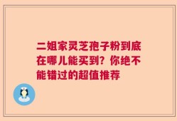 二姐家灵芝孢子粉到底在哪儿能买到？你绝不能错过的超值推荐