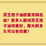 灵芝孢子油胶囊牙龈出血？很多人都说灵芝孢子油效果好，那大概多久可以有效果？