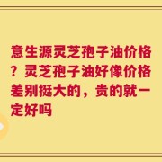 意生源灵芝孢子油价格？灵芝孢子油好像价格差别挺大的，贵的就一定好吗
