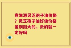 意生源灵芝孢子油价格？灵芝孢子油好像价格差别挺大的，贵的就一定好吗