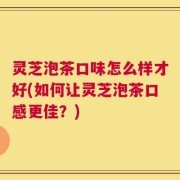 灵芝泡茶口味怎么样才好(如何让灵芝泡茶口感更佳？)