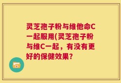 灵芝孢子粉与维他命C一起服用(灵芝孢子粉与维C一起，有没有更好的保健效果？
