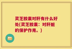 灵芝胶囊对肝有什么好处(灵芝胶囊：对肝脏的保护作用。)