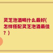 灵芝泡酒喝什么最好(怎样搭配灵芝泡酒最佳？)