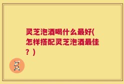 灵芝泡酒喝什么最好(怎样搭配灵芝泡酒最佳？)
