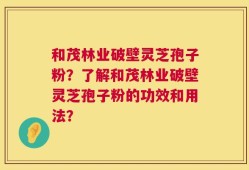 和茂林业破壁灵芝孢子粉？了解和茂林业破壁灵芝孢子粉的功效和用法？