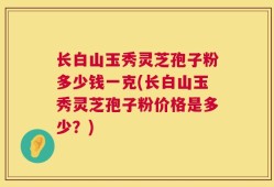 长白山玉秀灵芝孢子粉多少钱一克(长白山玉秀灵芝孢子粉价格是多少？)
