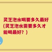 灵芝泡水喝要多久最好(灵芝泡水需要多久才能喝最好？)