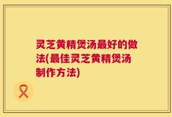 灵芝黄精煲汤最好的做法(最佳灵芝黄精煲汤制作方法)