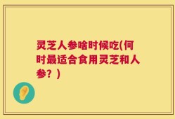 灵芝人参啥时候吃(何时最适合食用灵芝和人参？)