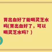 胃出血好了能喝灵芝水吗(胃出血好了，可以喝灵芝水吗？)