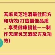天麻灵芝泡酒最佳配方和功效(打造最佳品质，享受健康福祉——制作天麻灵芝酒配方及功效)
