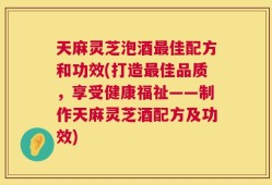 天麻灵芝泡酒最佳配方和功效(打造最佳品质，享受健康福祉——制作天麻灵芝酒配方及功效)