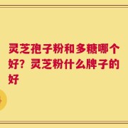 灵芝孢子粉和多糖哪个好？灵芝粉什么牌子的好