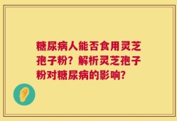 糖尿病人能否食用灵芝孢子粉？解析灵芝孢子粉对糖尿病的影响？
