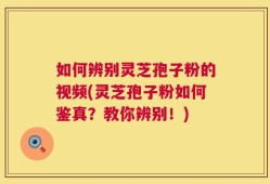 如何辨别灵芝孢子粉的视频(灵芝孢子粉如何鉴真？教你辨别！)
