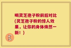 喝灵芝孢子粉前后对比(灵芝孢子粉的惊人效果，让你的身体焕然一新！)