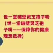 世一堂破壁灵芝孢子粉 (世一堂破壁灵芝孢子粉——保障你的健康理想选择)