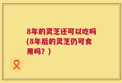 8年的灵芝还可以吃吗(8年后的灵芝仍可食用吗？)