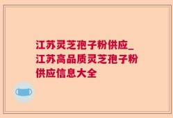 江苏灵芝孢子粉供应_江苏高品质灵芝孢子粉供应信息大全