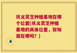 巩义灵芝种植基地在哪个位置(巩义灵芝种植基地的具体位置，你知道在哪吗？)