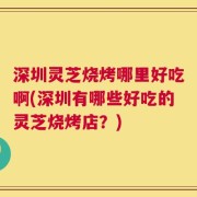 深圳灵芝烧烤哪里好吃啊(深圳有哪些好吃的灵芝烧烤店？)